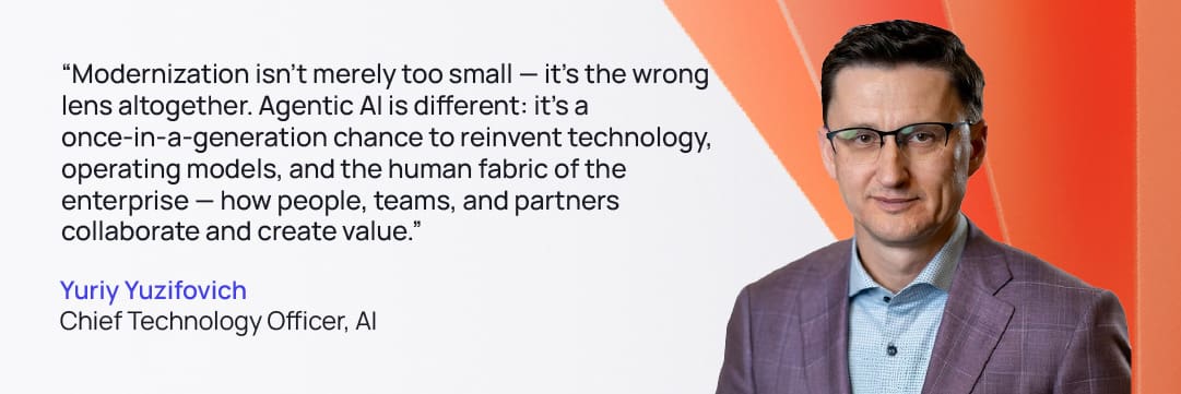 Quote from Yuriy Yuzifovich Chief Technology Officer, AI: “Modernization isn’t merely too small — it’s the wrong lens altogether. Agentic AI is different: it’s a once-in-a-generation chance to reinvent technology, operating models, and the human fabric of the enterprise — how people, teams, and partners collaborate and create value."