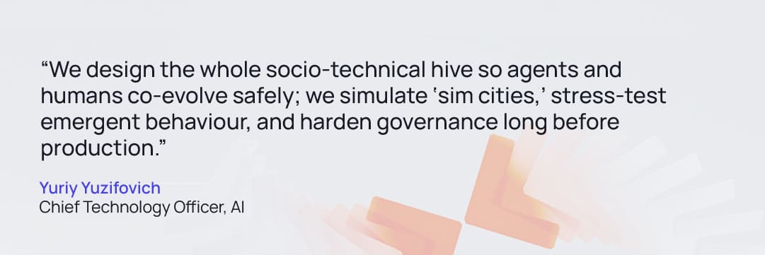 Quote from Yuriy Yuzifovich Chief Technology Officer, AI: “We design the whole socio-technical hive so agents and humans co-evolve safely; we simulate ‘sim cities,’ stress-test emergent behaviour, and harden governance long before production."