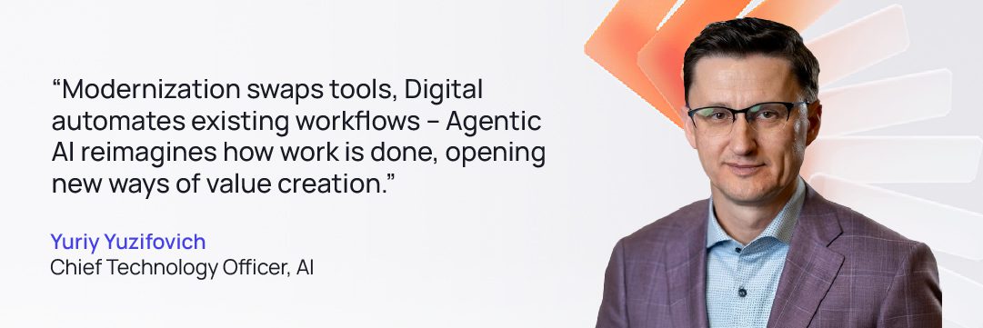 Tech Agentic AI Quote 01 | GlobalLogic Quote from Yuriy Yuzifovich Chief Technology Officer, AI: “Modernization swaps tools, Digital automates existing workflows – Agentic AI reimagines how work is done, opening new ways of value creation.”