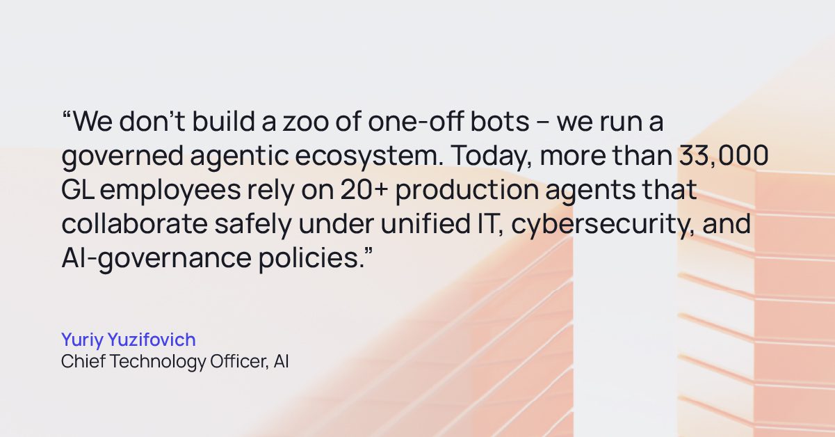 Tech Agentic AI Quote 02 | GlobalLogic Quote from Yuriy Yuzifovich Chief Technology Officer, AI: “We don’t build a zoo of one-off bots – we run a governed agentic ecosystem. Today, more than 33,000 GL employees rely on 20+ production agents that collaborate safely under unified IT, cybersecurity, and AI-governance policies.”