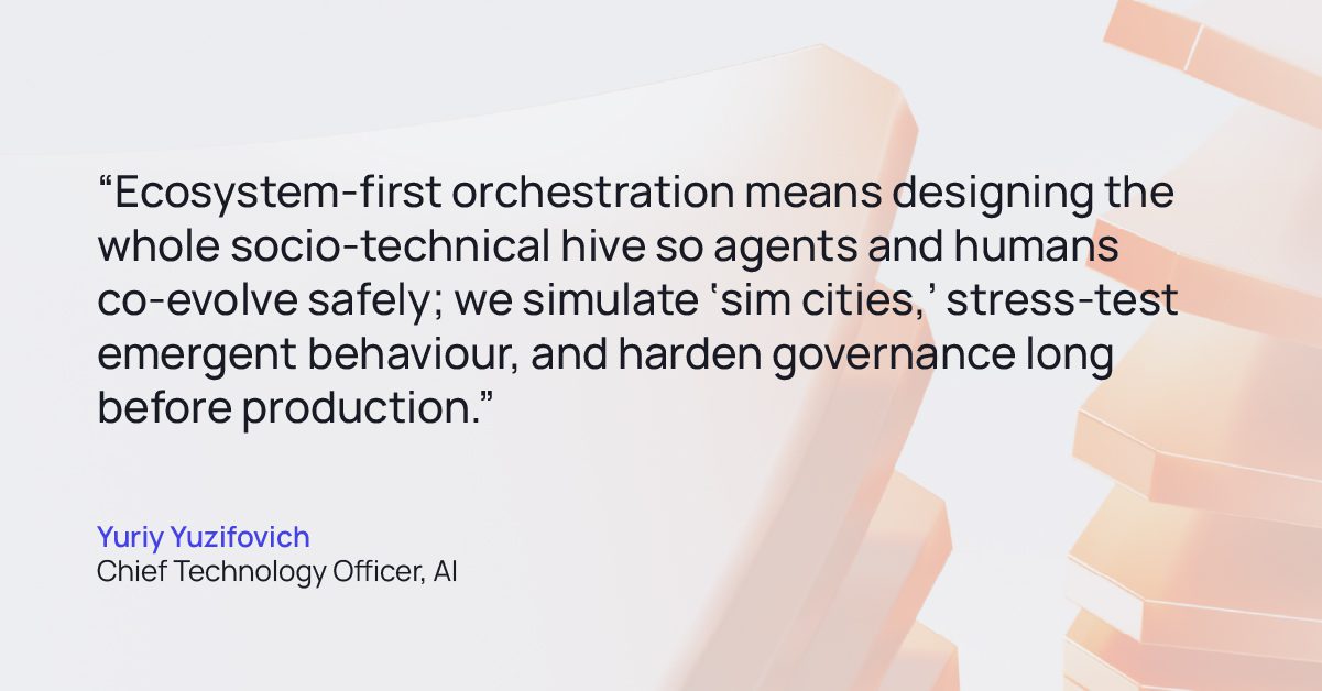 Tech Agentic AI Quote 03 | GlobalLogic Quote from Yuriy Yuzifovich Chief Technology Officer, AI: “Ecosystem-first orchestration means designing the whole socio-technical hive so agents and humans co-evolve safely; we simulate ‘sim cities,’ stress-test emergent behaviour, and harden governance long before production.”